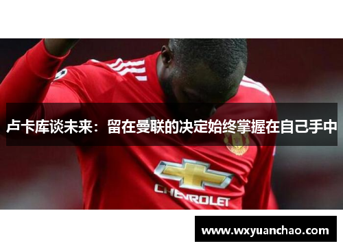 卢卡库谈未来：留在曼联的决定始终掌握在自己手中